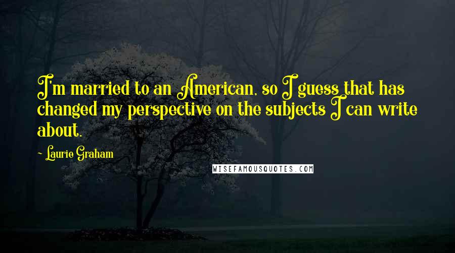 Laurie Graham Quotes: I'm married to an American, so I guess that has changed my perspective on the subjects I can write about.