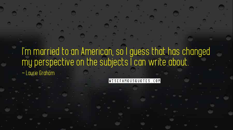 Laurie Graham Quotes: I'm married to an American, so I guess that has changed my perspective on the subjects I can write about.