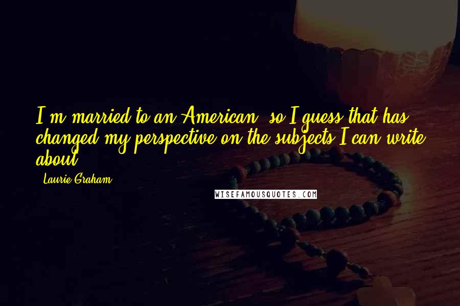 Laurie Graham Quotes: I'm married to an American, so I guess that has changed my perspective on the subjects I can write about.