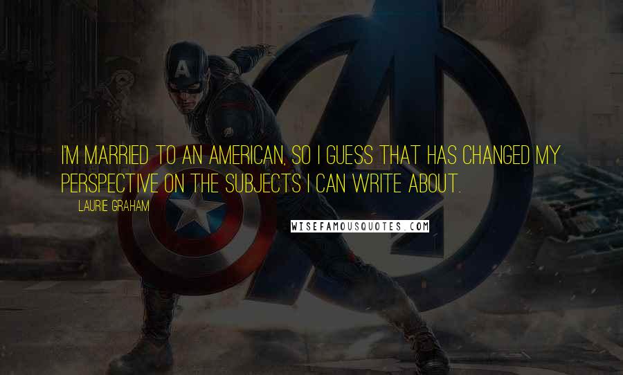 Laurie Graham Quotes: I'm married to an American, so I guess that has changed my perspective on the subjects I can write about.