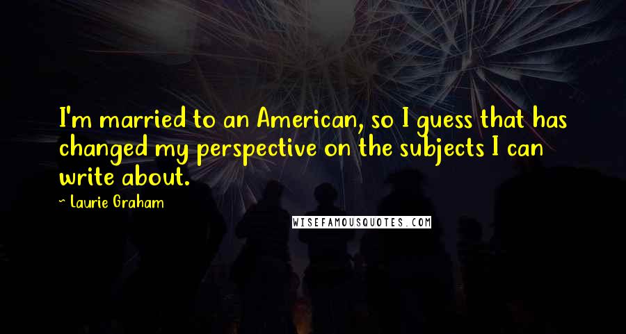 Laurie Graham Quotes: I'm married to an American, so I guess that has changed my perspective on the subjects I can write about.