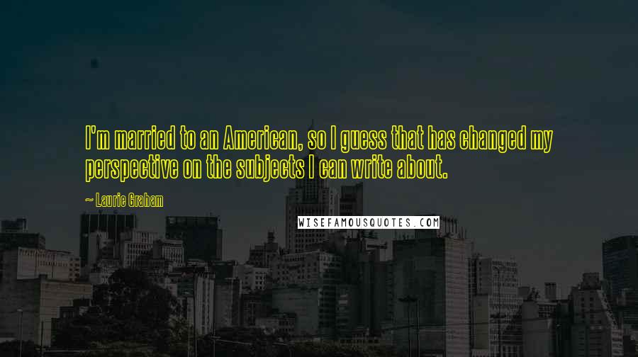 Laurie Graham Quotes: I'm married to an American, so I guess that has changed my perspective on the subjects I can write about.