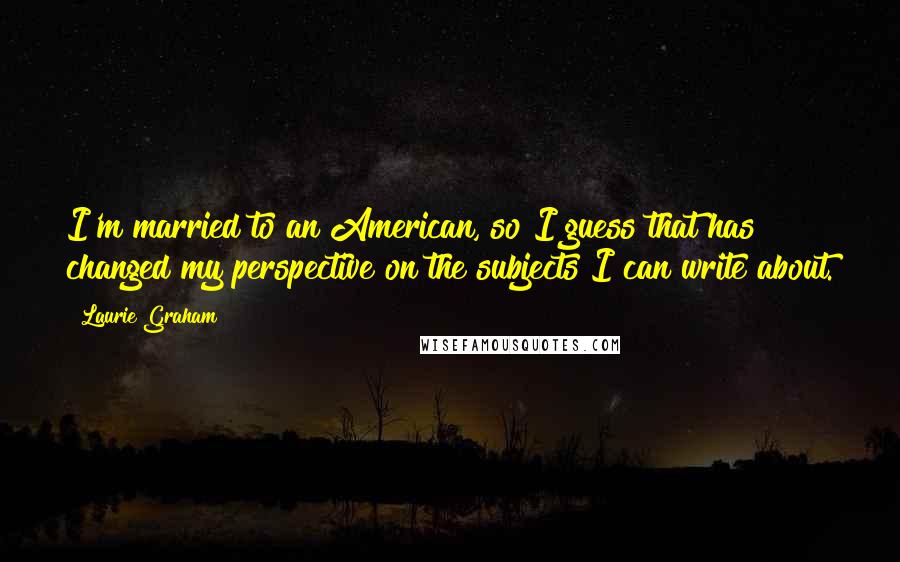 Laurie Graham Quotes: I'm married to an American, so I guess that has changed my perspective on the subjects I can write about.