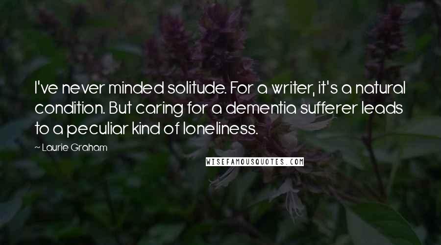 Laurie Graham Quotes: I've never minded solitude. For a writer, it's a natural condition. But caring for a dementia sufferer leads to a peculiar kind of loneliness.