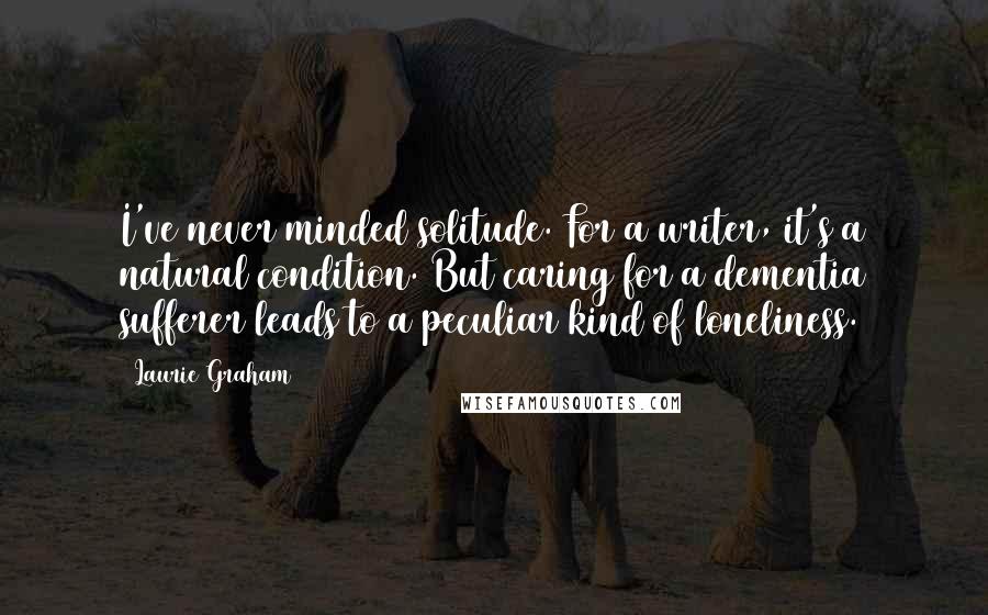 Laurie Graham Quotes: I've never minded solitude. For a writer, it's a natural condition. But caring for a dementia sufferer leads to a peculiar kind of loneliness.