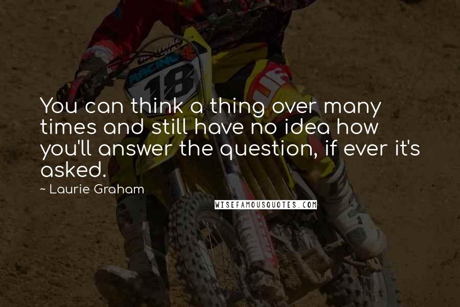 Laurie Graham Quotes: You can think a thing over many times and still have no idea how you'll answer the question, if ever it's asked.