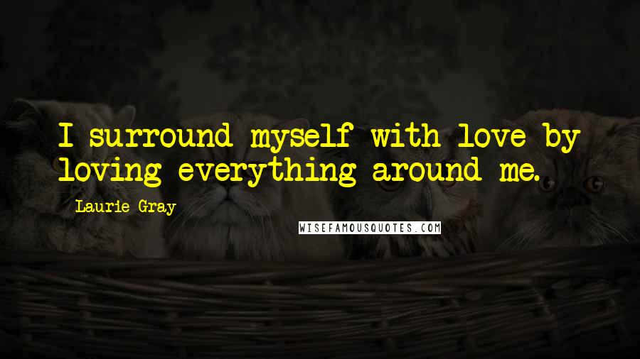 Laurie Gray Quotes: I surround myself with love by loving everything around me.