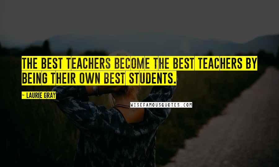 Laurie Gray Quotes: The best teachers become the best teachers by being their own best students.