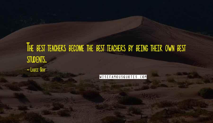 Laurie Gray Quotes: The best teachers become the best teachers by being their own best students.