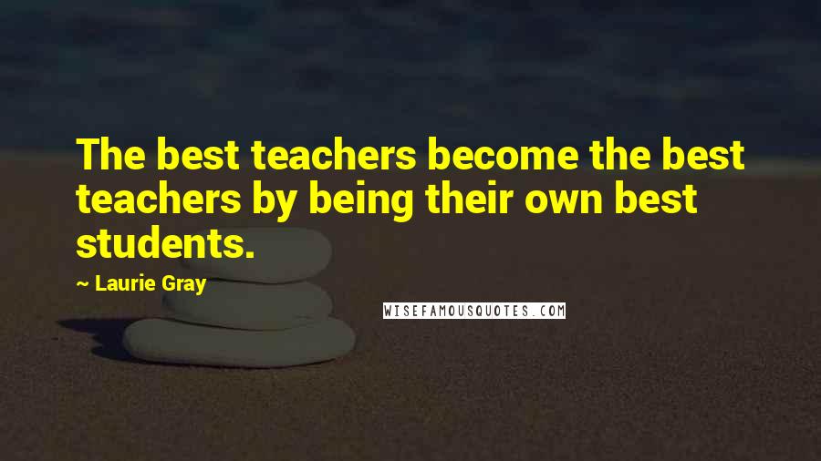 Laurie Gray Quotes: The best teachers become the best teachers by being their own best students.