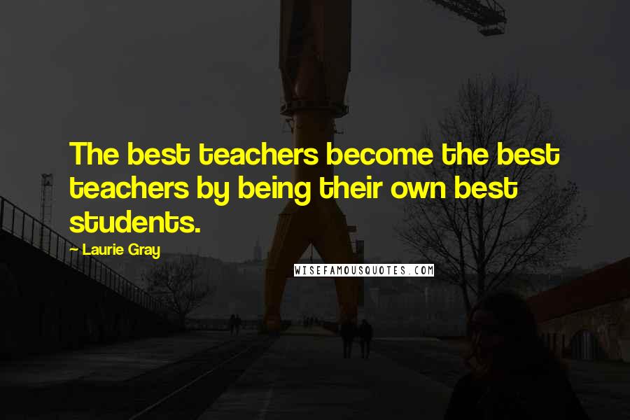 Laurie Gray Quotes: The best teachers become the best teachers by being their own best students.