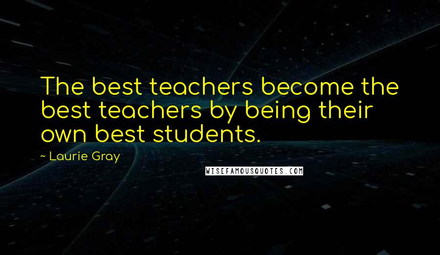 Laurie Gray Quotes: The best teachers become the best teachers by being their own best students.