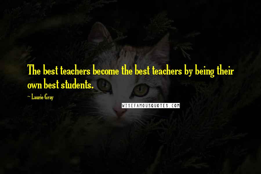 Laurie Gray Quotes: The best teachers become the best teachers by being their own best students.