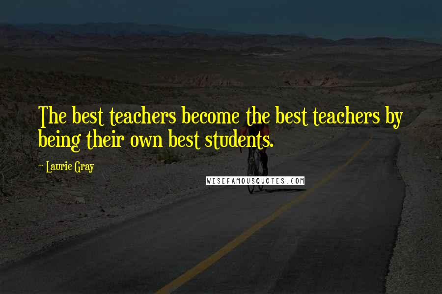 Laurie Gray Quotes: The best teachers become the best teachers by being their own best students.