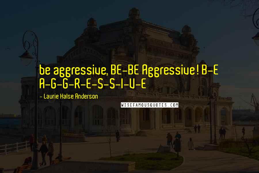Laurie Halse Anderson Quotes: be aggressive, BE-BE Aggressive! B-E A-G-G-R-E-S-S-I-V-E