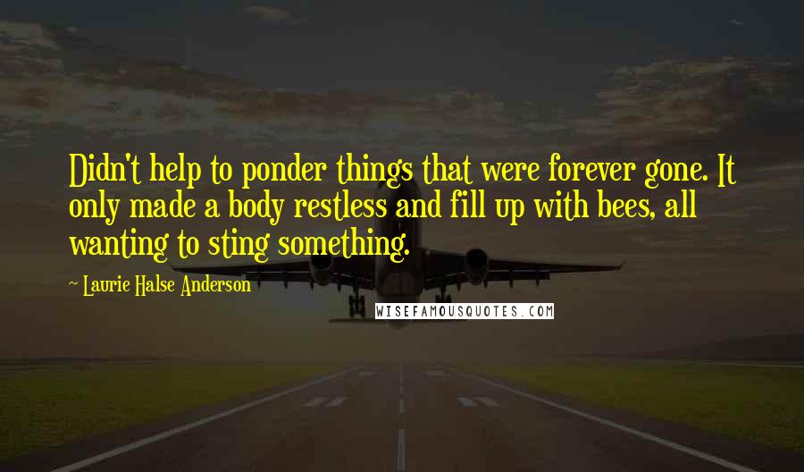 Laurie Halse Anderson Quotes: Didn't help to ponder things that were forever gone. It only made a body restless and fill up with bees, all wanting to sting something.