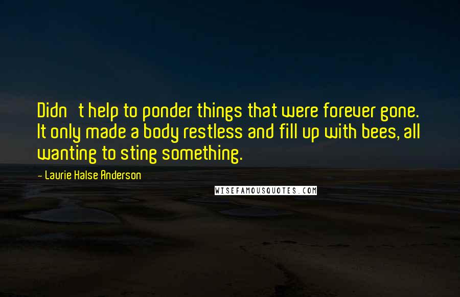 Laurie Halse Anderson Quotes: Didn't help to ponder things that were forever gone. It only made a body restless and fill up with bees, all wanting to sting something.