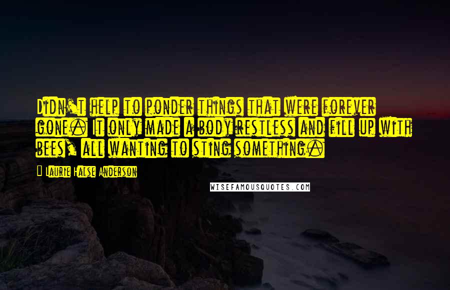 Laurie Halse Anderson Quotes: Didn't help to ponder things that were forever gone. It only made a body restless and fill up with bees, all wanting to sting something.