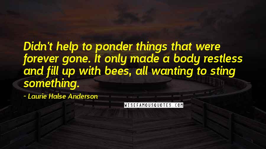 Laurie Halse Anderson Quotes: Didn't help to ponder things that were forever gone. It only made a body restless and fill up with bees, all wanting to sting something.