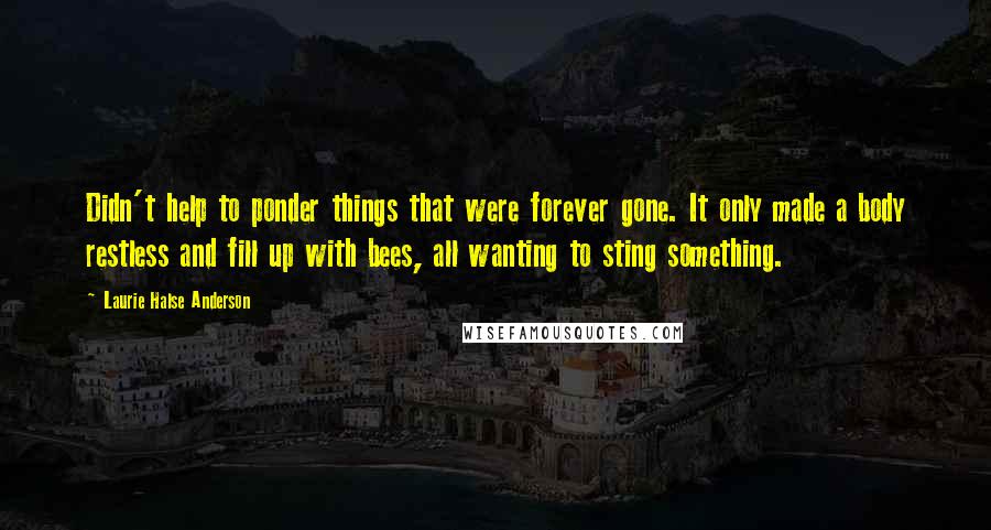 Laurie Halse Anderson Quotes: Didn't help to ponder things that were forever gone. It only made a body restless and fill up with bees, all wanting to sting something.