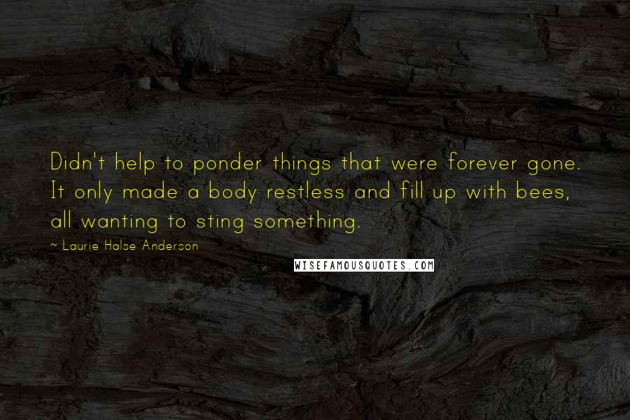 Laurie Halse Anderson Quotes: Didn't help to ponder things that were forever gone. It only made a body restless and fill up with bees, all wanting to sting something.