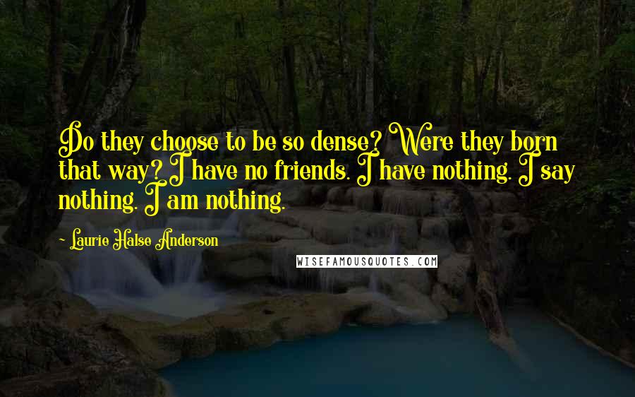Laurie Halse Anderson Quotes: Do they choose to be so dense? Were they born that way? I have no friends. I have nothing. I say nothing. I am nothing.