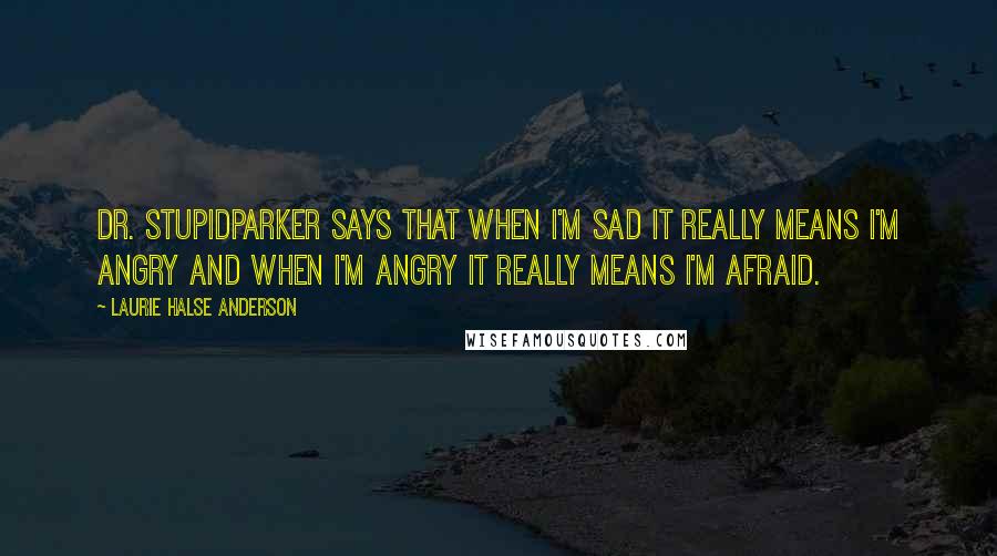 Laurie Halse Anderson Quotes: Dr. StupidParker says that when I'm sad it really means I'm angry and when I'm angry it really means I'm afraid.