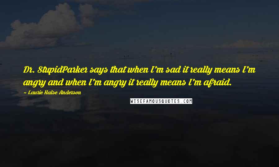 Laurie Halse Anderson Quotes: Dr. StupidParker says that when I'm sad it really means I'm angry and when I'm angry it really means I'm afraid.