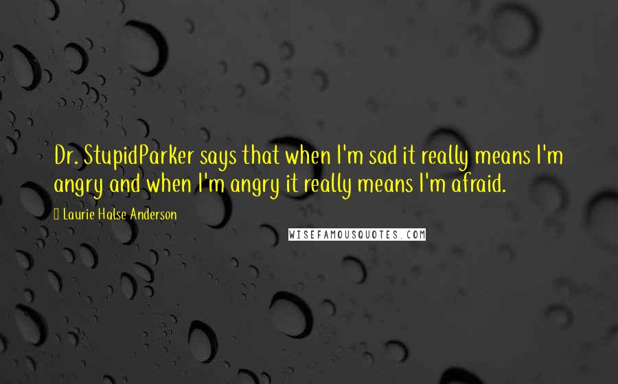 Laurie Halse Anderson Quotes: Dr. StupidParker says that when I'm sad it really means I'm angry and when I'm angry it really means I'm afraid.