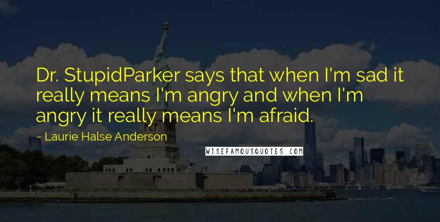 Laurie Halse Anderson Quotes: Dr. StupidParker says that when I'm sad it really means I'm angry and when I'm angry it really means I'm afraid.