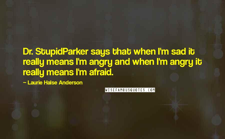 Laurie Halse Anderson Quotes: Dr. StupidParker says that when I'm sad it really means I'm angry and when I'm angry it really means I'm afraid.