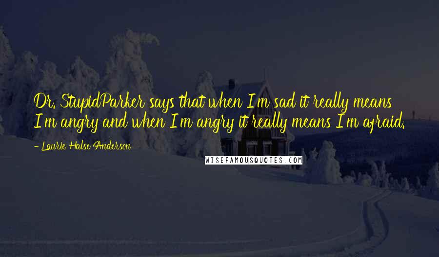 Laurie Halse Anderson Quotes: Dr. StupidParker says that when I'm sad it really means I'm angry and when I'm angry it really means I'm afraid.