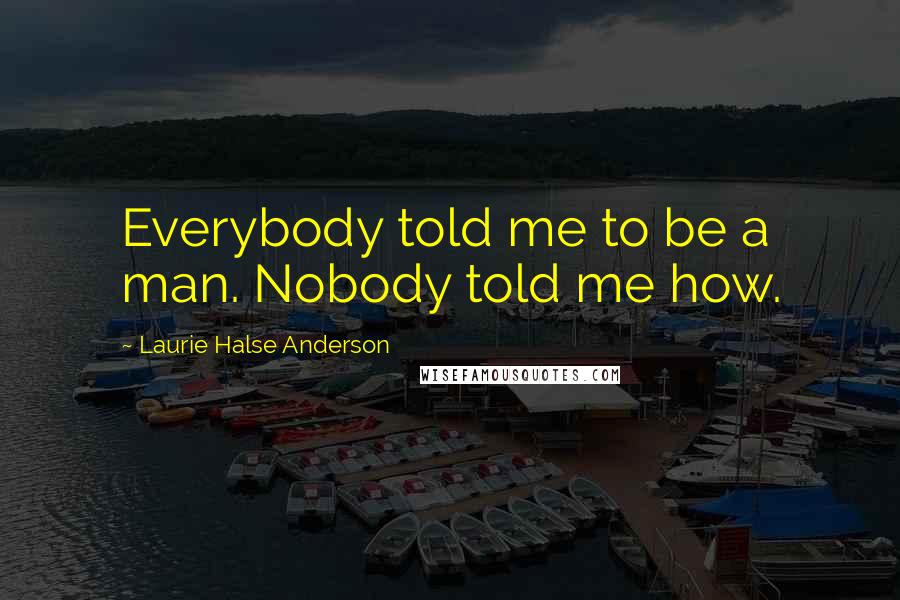 Laurie Halse Anderson Quotes: Everybody told me to be a man. Nobody told me how.
