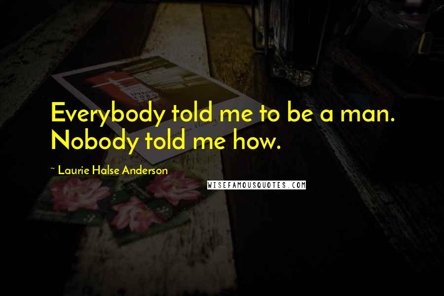 Laurie Halse Anderson Quotes: Everybody told me to be a man. Nobody told me how.