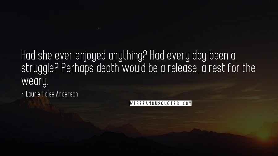 Laurie Halse Anderson Quotes: Had she ever enjoyed anything? Had every day been a struggle? Perhaps death would be a release, a rest for the weary.