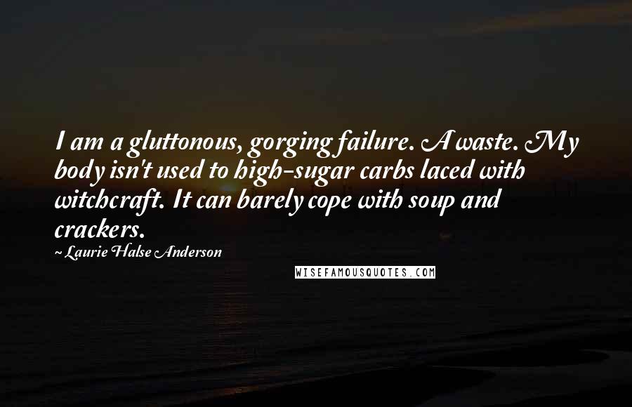 Laurie Halse Anderson Quotes: I am a gluttonous, gorging failure. A waste. My body isn't used to high-sugar carbs laced with witchcraft. It can barely cope with soup and crackers.