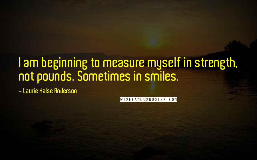 Laurie Halse Anderson Quotes: I am beginning to measure myself in strength, not pounds. Sometimes in smiles.