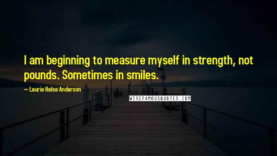 Laurie Halse Anderson Quotes: I am beginning to measure myself in strength, not pounds. Sometimes in smiles.