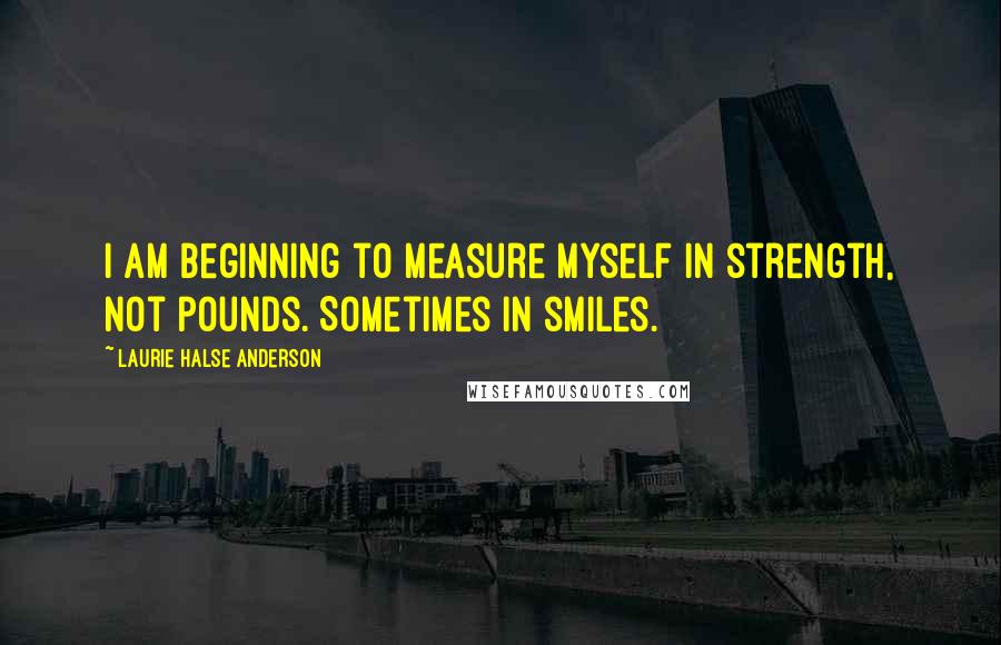 Laurie Halse Anderson Quotes: I am beginning to measure myself in strength, not pounds. Sometimes in smiles.