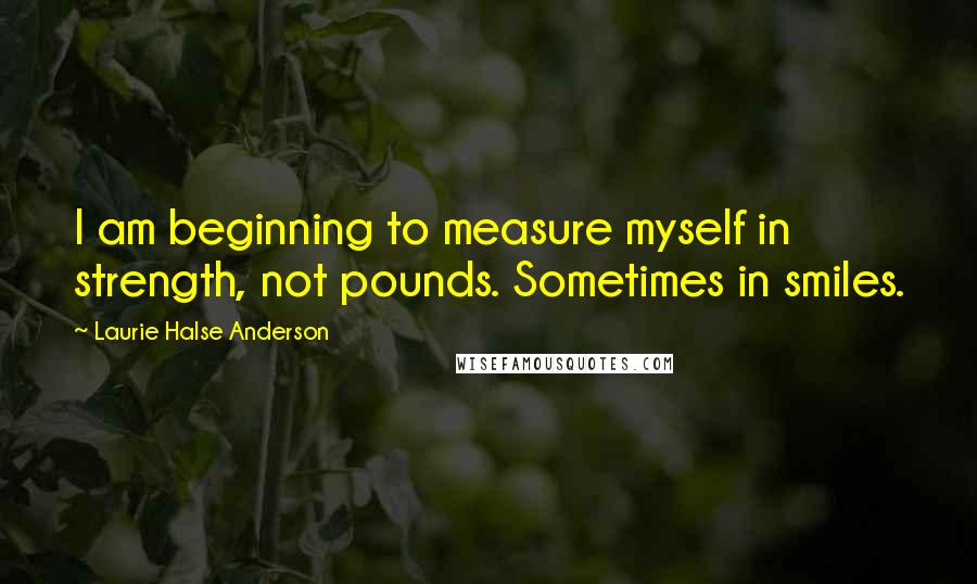 Laurie Halse Anderson Quotes: I am beginning to measure myself in strength, not pounds. Sometimes in smiles.