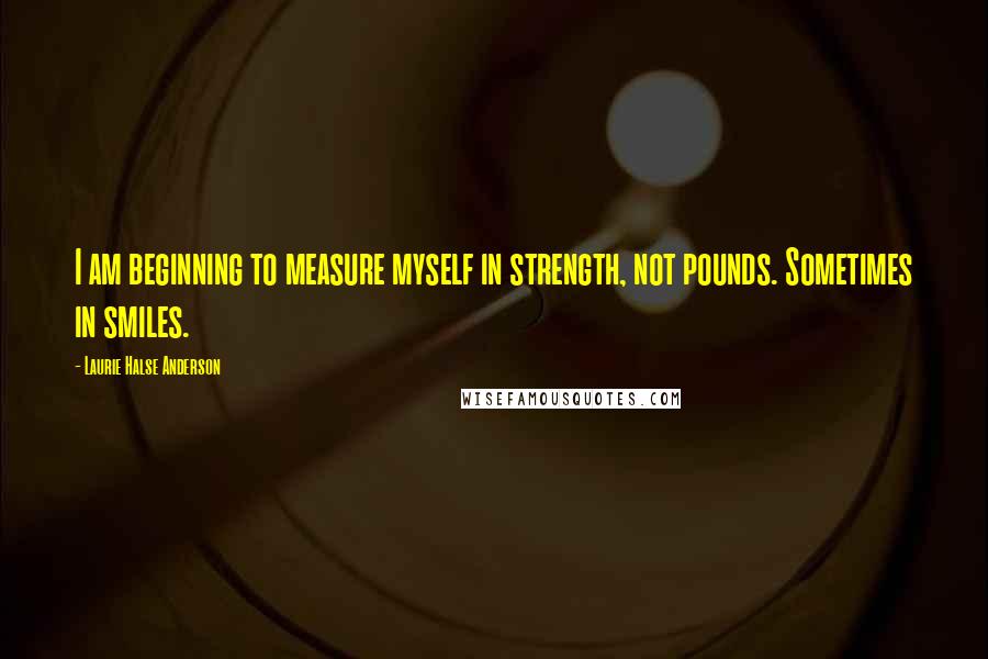 Laurie Halse Anderson Quotes: I am beginning to measure myself in strength, not pounds. Sometimes in smiles.