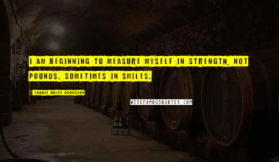 Laurie Halse Anderson Quotes: I am beginning to measure myself in strength, not pounds. Sometimes in smiles.