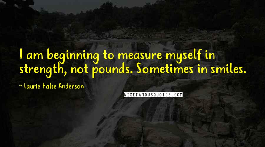 Laurie Halse Anderson Quotes: I am beginning to measure myself in strength, not pounds. Sometimes in smiles.