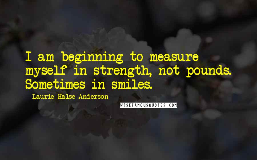 Laurie Halse Anderson Quotes: I am beginning to measure myself in strength, not pounds. Sometimes in smiles.