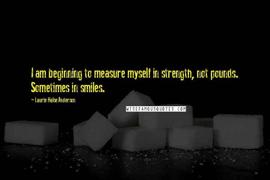 Laurie Halse Anderson Quotes: I am beginning to measure myself in strength, not pounds. Sometimes in smiles.