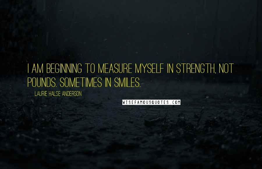 Laurie Halse Anderson Quotes: I am beginning to measure myself in strength, not pounds. Sometimes in smiles.