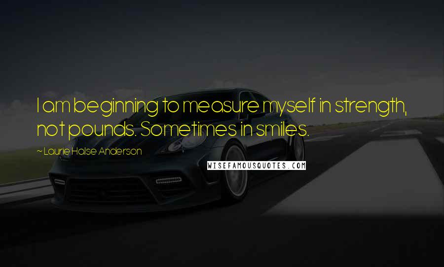 Laurie Halse Anderson Quotes: I am beginning to measure myself in strength, not pounds. Sometimes in smiles.