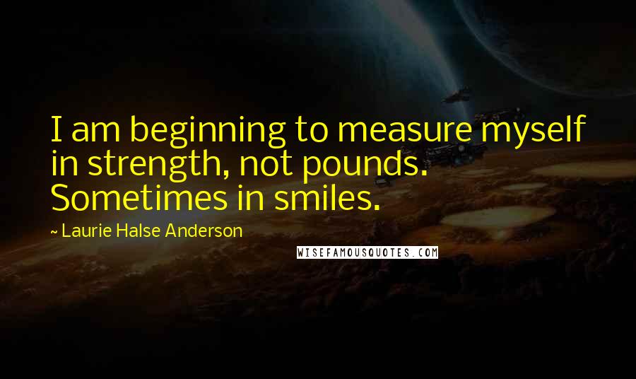 Laurie Halse Anderson Quotes: I am beginning to measure myself in strength, not pounds. Sometimes in smiles.