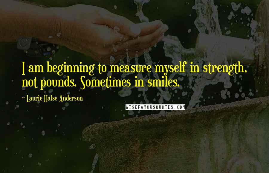 Laurie Halse Anderson Quotes: I am beginning to measure myself in strength, not pounds. Sometimes in smiles.