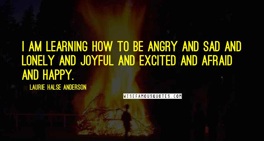 Laurie Halse Anderson Quotes: I am learning how to be angry and sad and lonely and joyful and excited and afraid and happy.